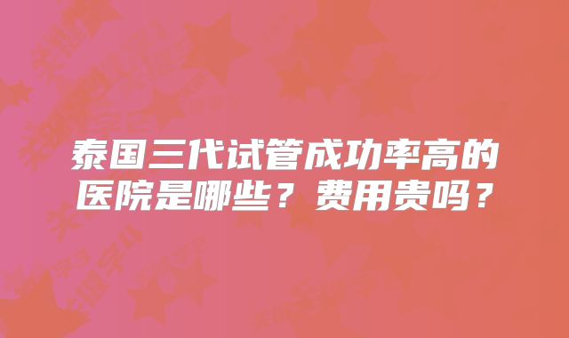 泰国三代试管成功率高的医院是哪些?费用贵吗?