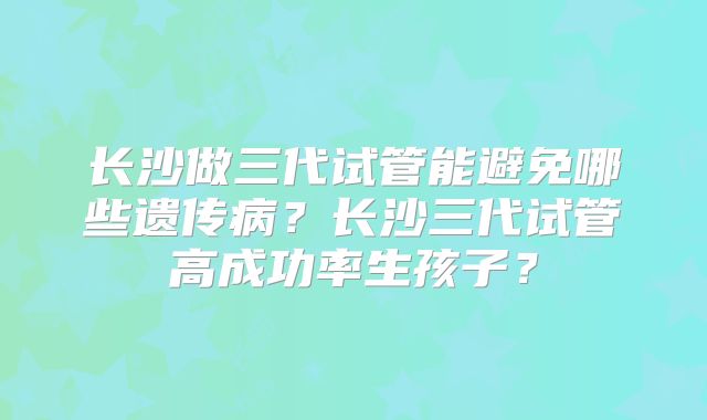 长沙做三代试管能避免哪些遗传病？长沙三代试管高成功率生孩子？
