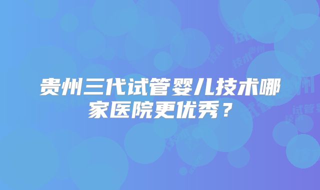 贵州三代试管婴儿技术哪家医院更优秀?