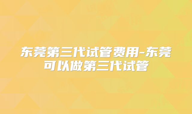 东莞第三代试管费用-东莞可以做第三代试管