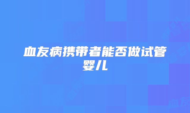 血友病携带者能否做试管婴儿