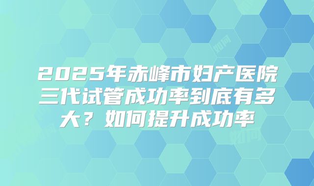 2025年赤峰市妇产医院三代试管成功率到底有多大？如何提升成功率