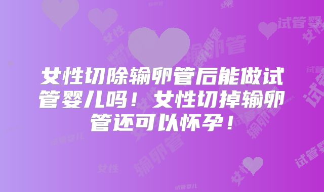 女性切除输卵管后能做试管婴儿吗！女性切掉输卵管还可以怀孕！