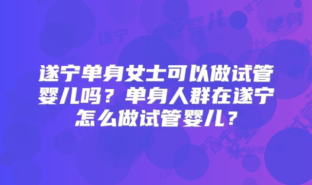 遂宁单身女士可以做试管婴儿吗?单身人群在遂宁怎么做试管婴儿?