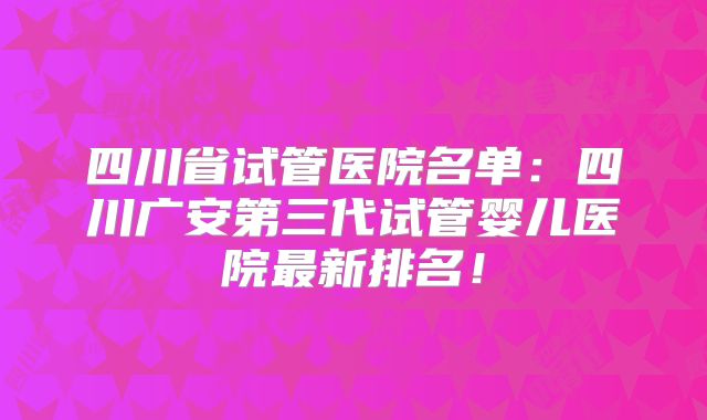 四川省试管医院名单：四川广安第三代试管婴儿医院最新排名！