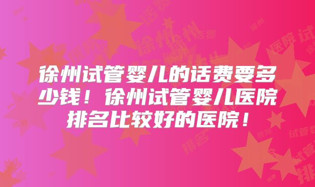 徐州试管婴儿的话费要多少钱！徐州试管婴儿医院排名比较好的医院！