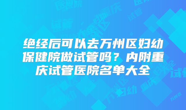 绝经后可以去万州区妇幼保健院做试管吗？内附重庆试管医院名单大全