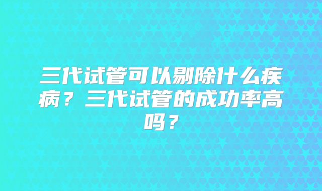 三代试管可以剔除什么疾病？三代试管的成功率高吗？