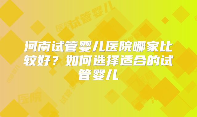 河南试管婴儿医院哪家比较好？如何选择适合的试管婴儿