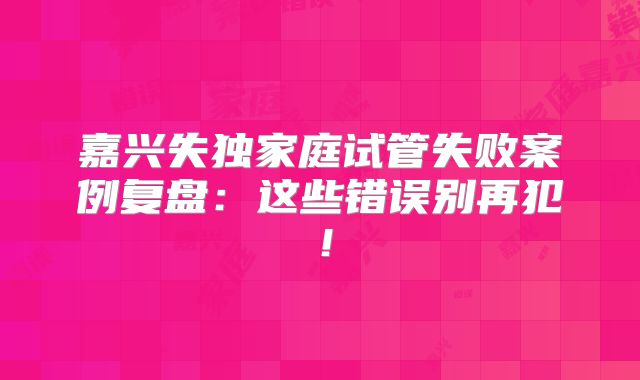 嘉兴失独家庭试管失败案例复盘：这些错误别再犯！