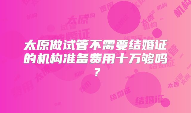 太原做试管不需要结婚证的机构准备费用十万够吗？