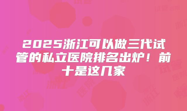 2025浙江可以做三代试管的私立医院排名出炉!前十是这几家