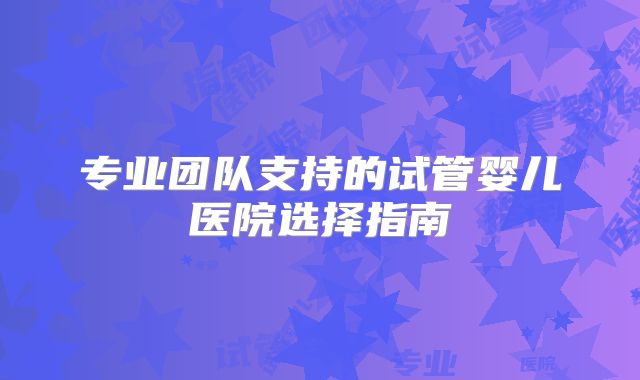 专业团队支持的试管婴儿医院选择指南