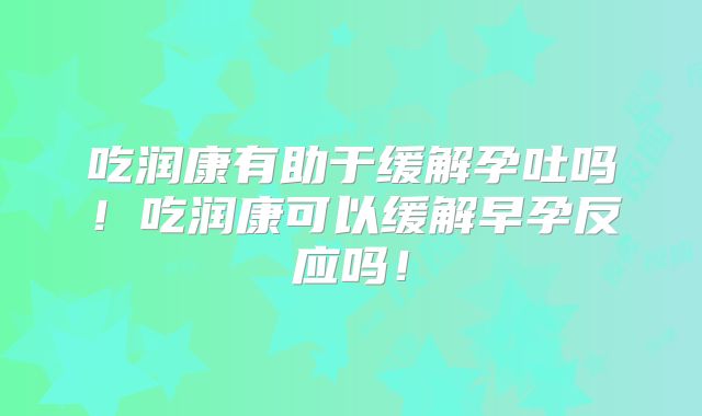 吃润康有助于缓解孕吐吗!吃润康可以缓解早孕反应吗!