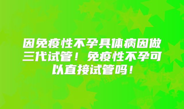 因免疫性不孕具体病因做三代试管！免疫性不孕可以直接试管吗！
