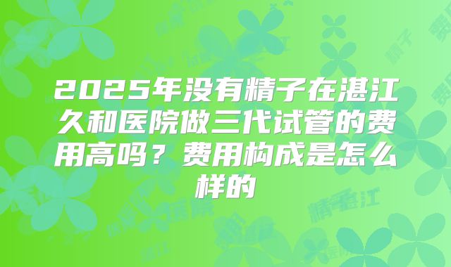 2025年没有精子在湛江久和医院做三代试管的费用高吗?费用构成是怎么样的