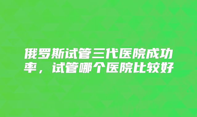 俄罗斯试管三代医院成功率，试管哪个医院比较好