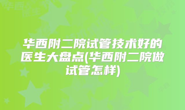 华西附二院试管技术好的医生大盘点(华西附二院做试管怎样)