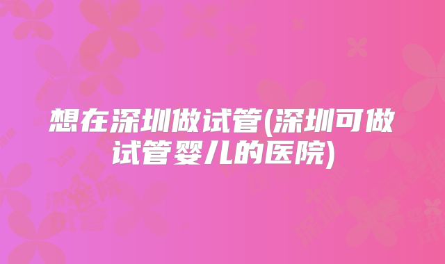 想在深圳做试管(深圳可做试管婴儿的医院)