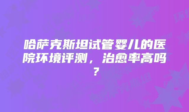 哈萨克斯坦试管婴儿的医院环境评测,治愈率高吗?