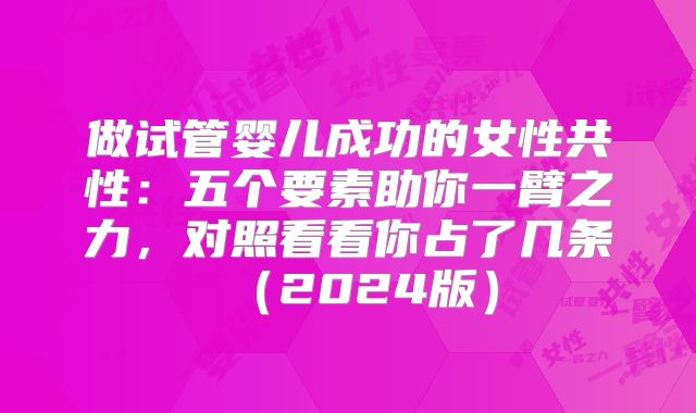 做试管婴儿成功的女性共性:五个要素助你一臂之力,对照看看你占了几条(2024版)