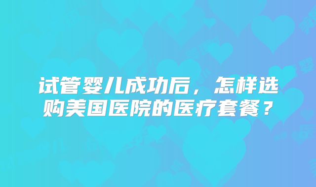试管婴儿成功后,怎样选购美国医院的医疗套餐?