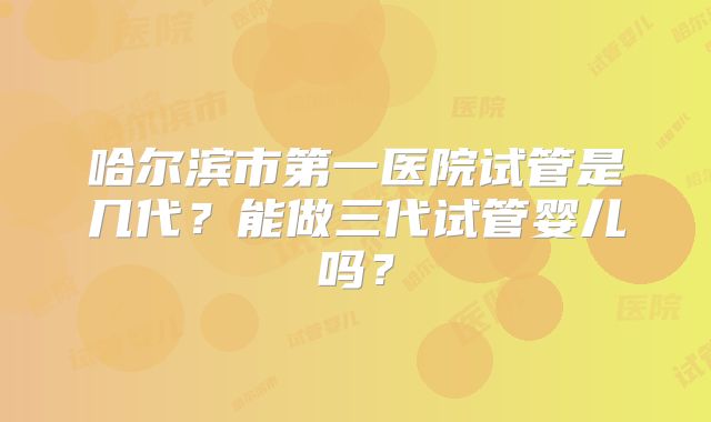 哈尔滨市第一医院试管是几代?能做三代试管婴儿吗?