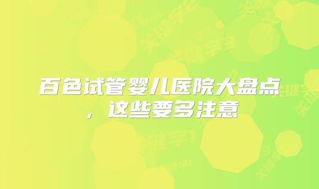 百色试管婴儿医院大盘点，这些要多注意