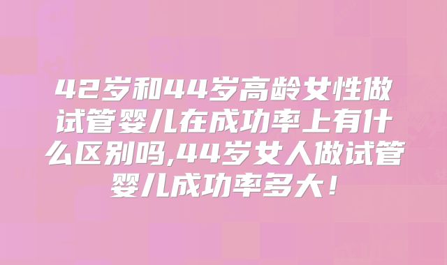 42岁和44岁高龄女性做试管婴儿在成功率上有什么区别吗,44岁女人做试管婴儿成功率多大!