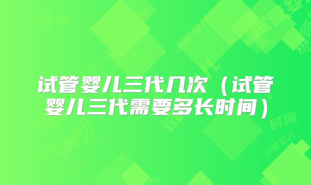 试管婴儿三代几次（试管婴儿三代需要多长时间）