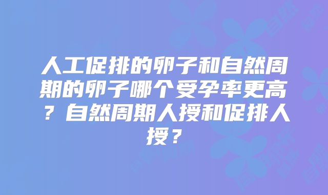 人工促排的卵子和自然周期的卵子哪个受孕率更高?自然周期人授和促排人授?