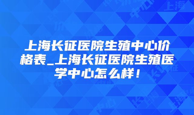 上海长征医院生殖中心价格表_上海长征医院生殖医学中心怎么样!