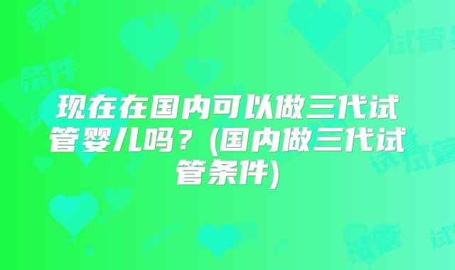 现在在国内可以做三代试管婴儿吗？(国内做三代试管条件)