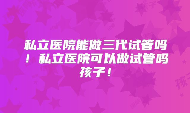 私立医院能做三代试管吗！私立医院可以做试管吗孩子！
