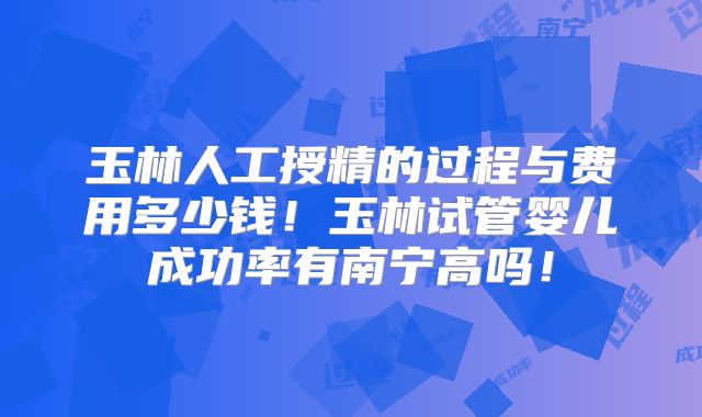 玉林人工授精的过程与费用多少钱！玉林试管婴儿成功率有南宁高吗！