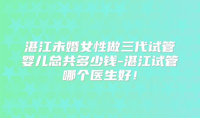 湛江未婚女性做三代试管婴儿总共多少钱-湛江试管哪个医生好!