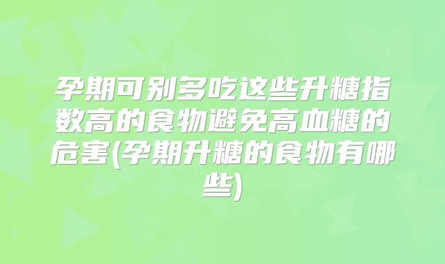 孕期可别多吃这些升糖指数高的食物避免高血糖的危害(孕期升糖的食物有哪些)