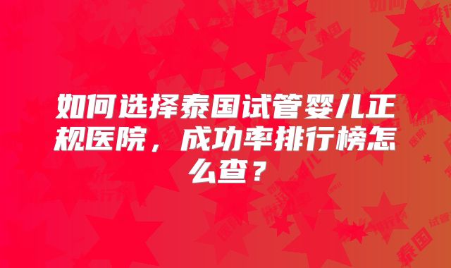 如何选择泰国试管婴儿正规医院，成功率排行榜怎么查？