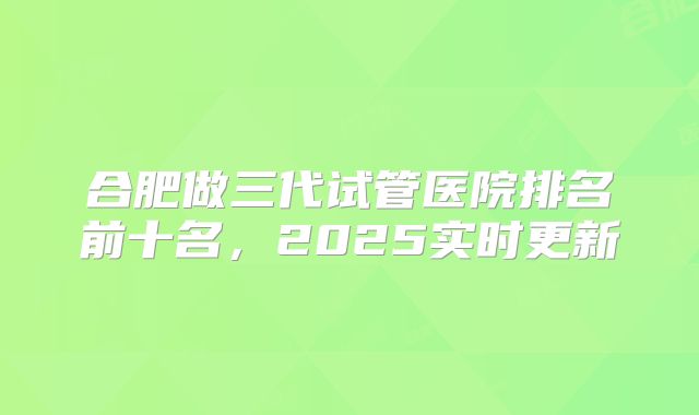 合肥做三代试管医院排名前十名，2025实时更新