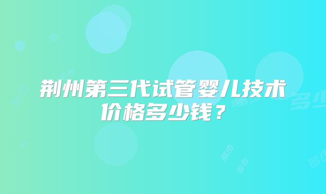 荆州第三代试管婴儿技术价格多少钱？
