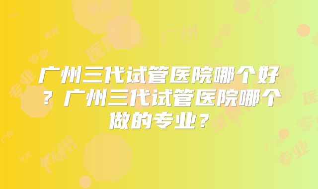 广州三代试管医院哪个好？广州三代试管医院哪个做的专业？