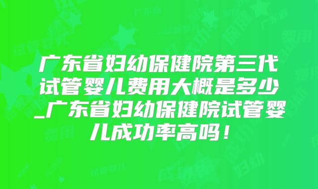 广东省妇幼保健院第三代试管婴儿费用大概是多少_广东省妇幼保健院试管婴儿成功率高吗！