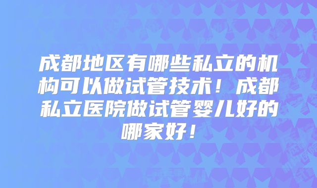 成都地区有哪些私立的机构可以做试管技术！成都私立医院做试管婴儿好的哪家好！