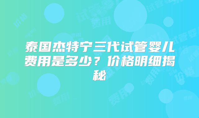 泰国杰特宁三代试管婴儿费用是多少？价格明细揭秘
