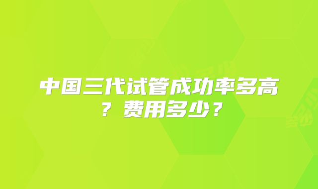 中国三代试管成功率多高？费用多少？