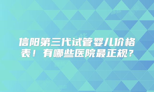 信阳第三代试管婴儿价格表!有哪些医院最正规?