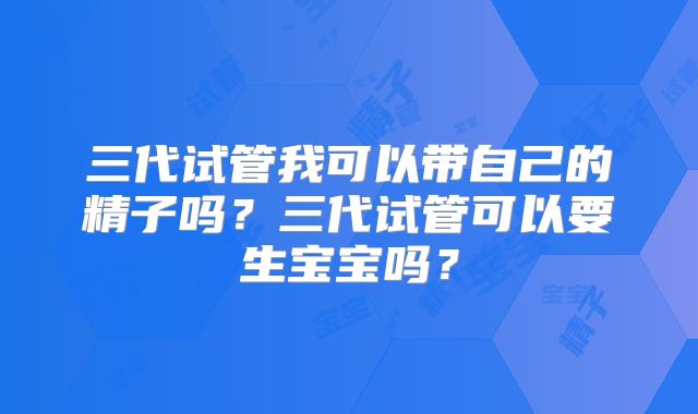 三代试管我可以带自己的精子吗？三代试管可以要生宝宝吗？