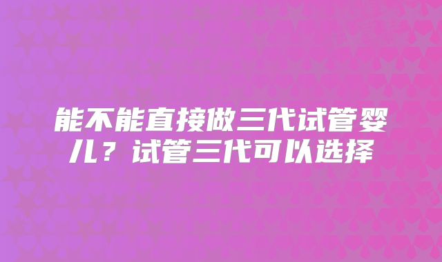 能不能直接做三代试管婴儿？试管三代可以选择