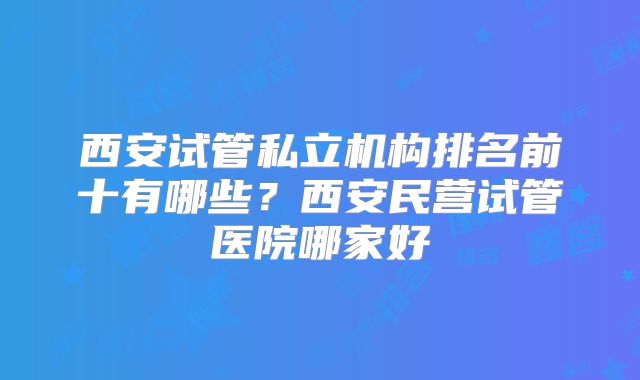 西安试管私立机构排名前十有哪些？西安民营试管医院哪家好