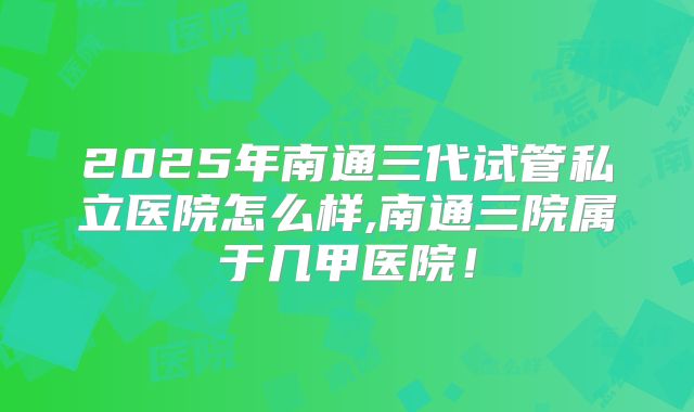 2025年南通三代试管私立医院怎么样,南通三院属于几甲医院！